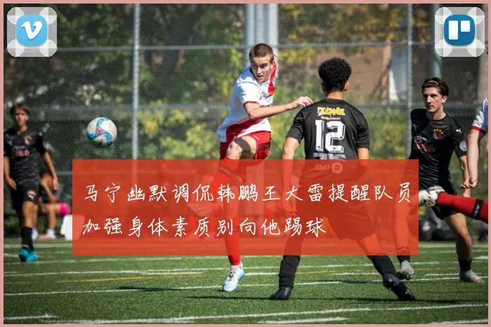 马宁幽默调侃韩鹏王大雷提醒队员加强身体素质别向他踢球