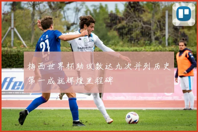 梅西世界杯助攻数达九次并列历史第一成就辉煌里程碑