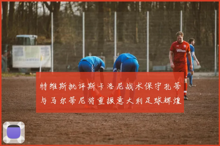 特维斯批评斯卡洛尼战术保守孔蒂与马尔蒂尼将重振意大利足球辉煌