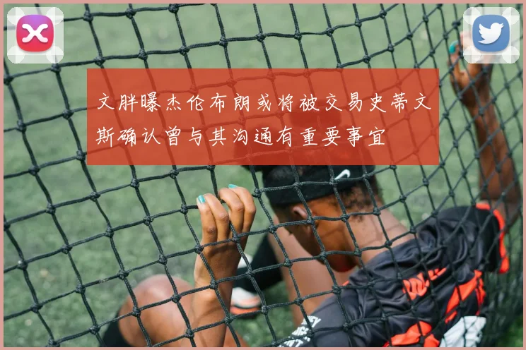 文胖曝杰伦布朗或将被交易史蒂文斯确认曾与其沟通有重要事宜