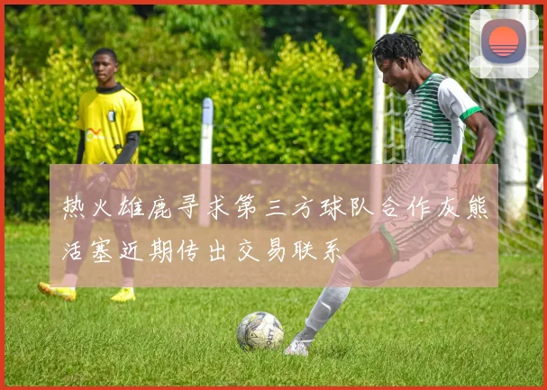 热火雄鹿寻求第三方球队合作灰熊活塞近期传出交易联系