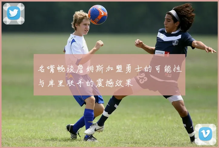 名嘴畅谈詹姆斯加盟勇士的可能性与库里联手的震撼效果