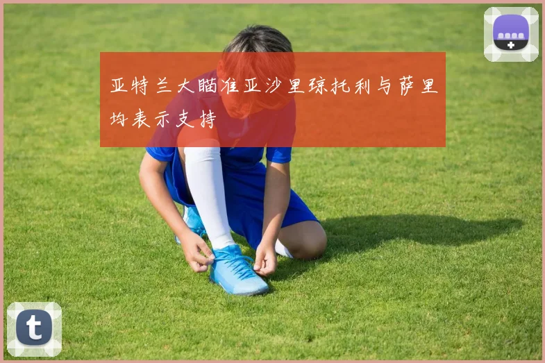 亚特兰大瞄准亚沙里琼托利与萨里均表示支持