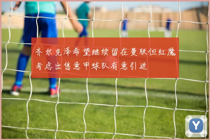 齐尔克泽希望继续留在曼联但红魔考虑出售意甲球队有意引进