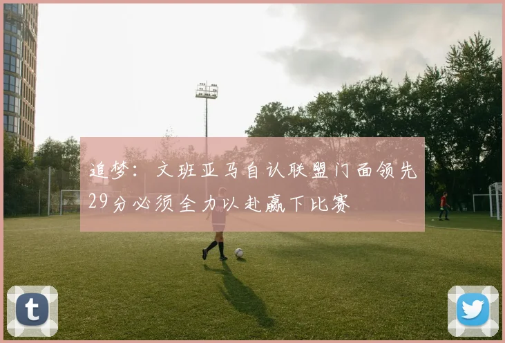 追梦：文班亚马自认联盟门面领先29分必须全力以赴赢下比赛