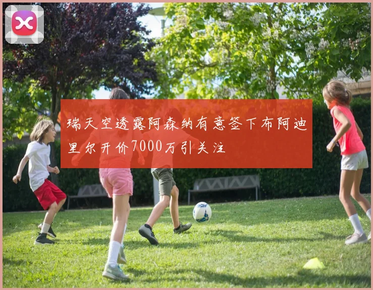 瑞天空透露阿森纳有意签下布阿迪里尔开价7000万引关注
