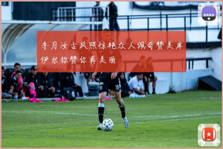 李月汝古风照惊艳众人佩奇赞美库伊尔称赞你真美丽