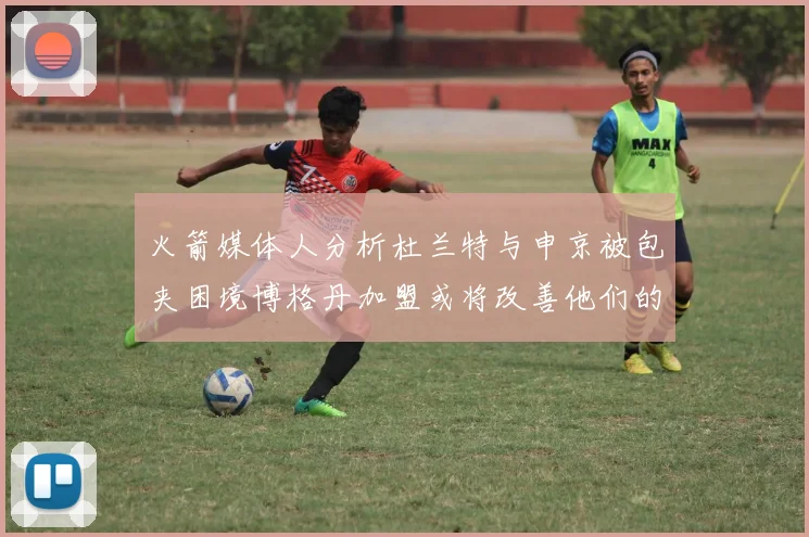 火箭媒体人分析杜兰特与申京被包夹困境博格丹加盟或将改善他们的进攻空间