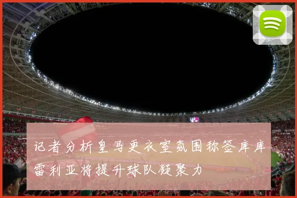 记者分析皇马更衣室氛围称签库库雷利亚将提升球队凝聚力