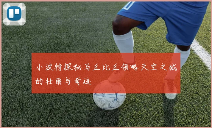 小波特探秘马丘比丘领略天空之城的壮丽与奇迹